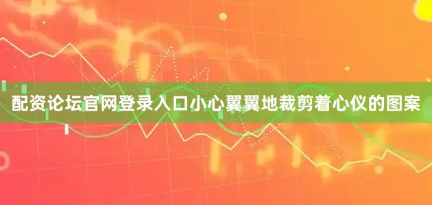 配资论坛官网登录入口小心翼翼地裁剪着心仪的图案