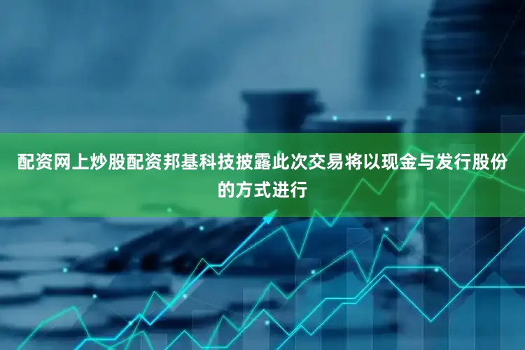配资网上炒股配资邦基科技披露此次交易将以现金与发行股份的方式进行