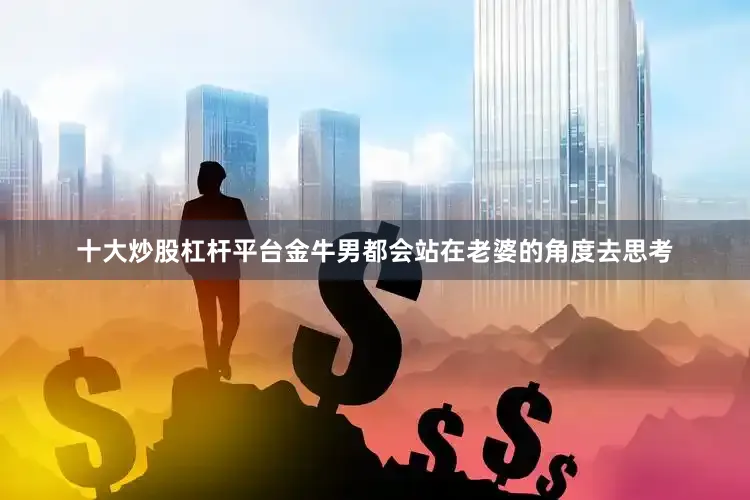 十大炒股杠杆平台金牛男都会站在老婆的角度去思考