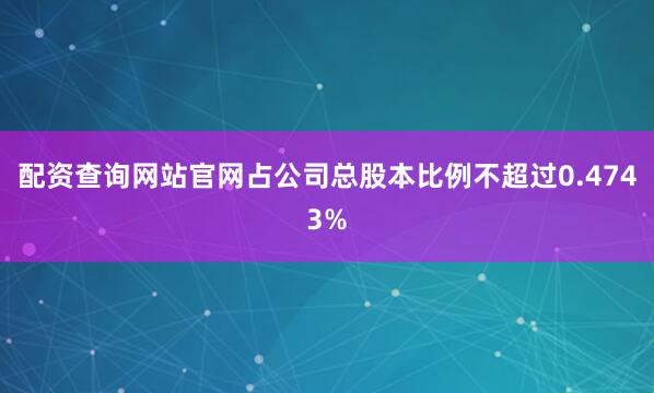 配资查询网站官网占公司总股本比例不超过0.4743%