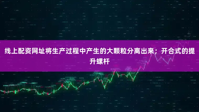 线上配资网址将生产过程中产生的大颗粒分离出来；开合式的提升螺杆