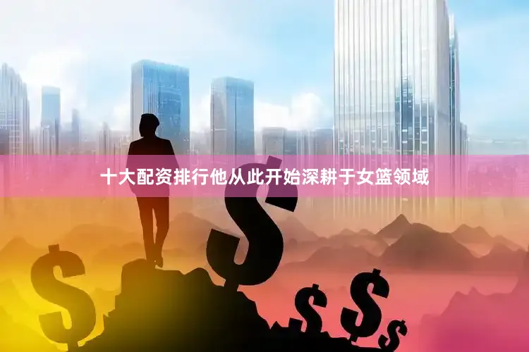 十大配资排行他从此开始深耕于女篮领域