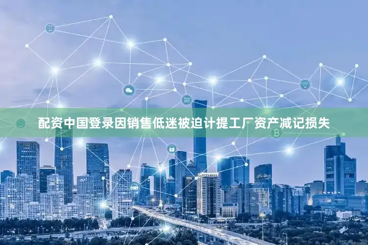 配资中国登录因销售低迷被迫计提工厂资产减记损失