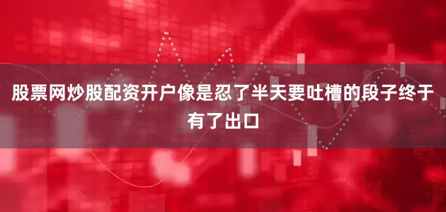 股票网炒股配资开户像是忍了半天要吐槽的段子终于有了出口