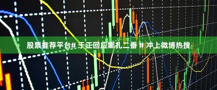 股票推荐平台# 于正回应娜扎二番 # 冲上微博热搜