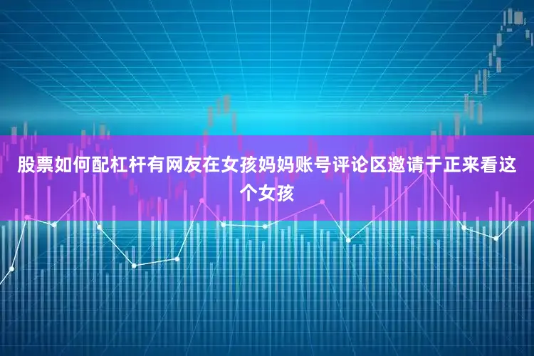 股票如何配杠杆有网友在女孩妈妈账号评论区邀请于正来看这个女孩