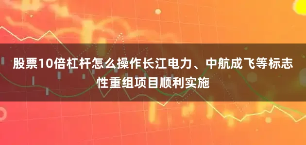 股票10倍杠杆怎么操作长江电力、中航成飞等标志性重组项目顺利实施