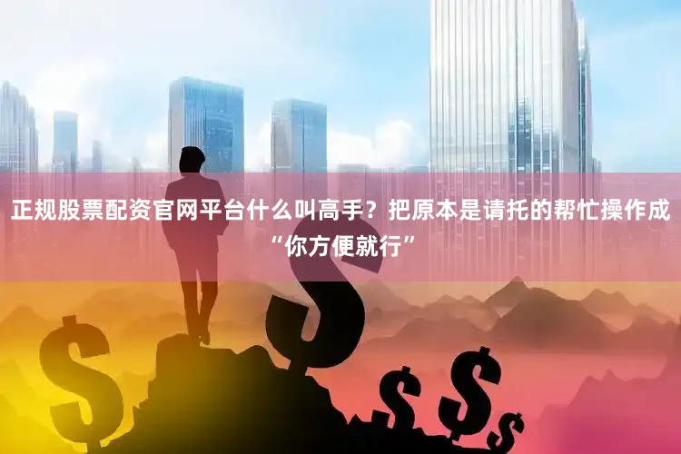 正规股票配资官网平台什么叫高手？把原本是请托的帮忙操作成“你方便就行”